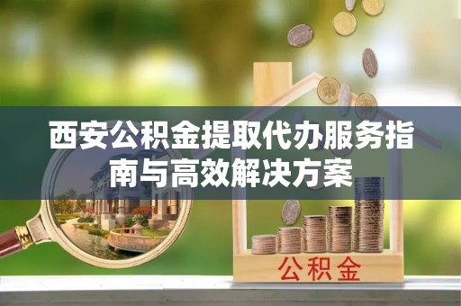 红花岗西安公积金提取代办服务指南与高效解决方案