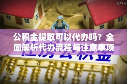 红花岗公积金提取可以代办吗？全面解析代办流程与注意事项